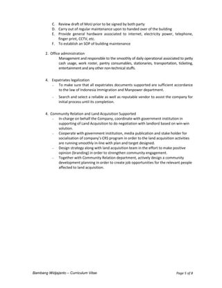 Bambang Widjajanto – Curriculum Vitae Page 5 of 8
C. Review draft of MoU prior to be signed by both party
D. Carry out of regular maintenance upon to handed over of the building
E. Provide general hardware associated to internet, electricity power, telephone,
finger print, CCTV, etc.
F. To establish an SOP of building maintenance
2. Office administration
Management and responsible to the smoothly of daily operational associated to petty
cash usage, work roster, pantry consumables, stationaries, transportation, ticketing,
entertainment and any other non-technical stuffs.
4. Expatriates legalization
 To make sure that all expatriates documents supported are sufficient accordance
to the law of Indonesia Immigration and Manpower department.
 Search and select a reliable as well as reputable vendor to assist the company for
initial process until its completion.
4. Community Relation and Land Acquisition Supported
 In-charge on behalf the Company, coordinate with government institution in
supporting of Land Acquisition to do negotiation with landlord based on win-win
solution.
 Cooperate with government institution, media publication and stake holder for
socialisation of company’s CRS program in order to the land acquisition activities
are running smoothly in-line with plan and target designed.
 Design strategy along with land acquisition team in the effort to make positive
opinion (branding) in order to strengthen community engagement.
 Together with Community Relation department, actively design a community
development planning in order to create job opportunities for the relevant people
affected to land acquisition.
 