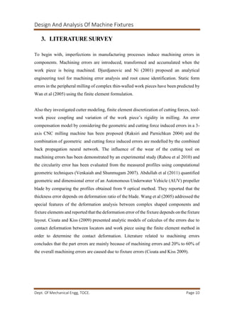 Design And Analysis Of Machine Fixtures
Dept. Of Mechanical Engg, TOCE. Page 10
3. LITERATURE SURVEY
To begin with, imperfections in manufacturing processes induce machining errors in
components. Machining errors are introduced, transformed and accumulated when the
work piece is being machined. Djurdjanovic and Ni (2001) proposed an analytical
engineering tool for machining error analysis and root cause identification. Static form
errors in the peripheral milling of complex thin-walled work pieces have been predicted by
Wan et al (2005) using the finite element formulation.
Also they investigated cutter modeling, finite element discretization of cutting forces, tool-
work piece coupling and variation of the work piece’s rigidity in milling. An error
compensation model by considering the geometric and cutting force induced errors in a 3-
axis CNC milling machine has been proposed (Raksiri and Parnichkun 2004) and the
combination of geometric and cutting force induced errors are modelled by the combined
back propagation neural network. The influence of the wear of the cutting tool on
machining errors has been demonstrated by an experimental study (Rahou et al 2010) and
the circularity error has been evaluated from the measured profiles using computational
geometric techniques (Venkaiah and Shunmugam 2007). Abdullah et al (2011) quantified
geometric and dimensional error of an Autonomous Underwater Vehicle (AUV) propeller
blade by comparing the profiles obtained from 9 optical method. They reported that the
thickness error depends on deformation ratio of the blade. Wang et al (2005) addressed the
special features of the deformation analysis between complex shaped components and
fixture elements and reported that the deformation error of the fixture depends on the fixture
layout. Cioata and Kiss (2009) presented analytic models of calculus of the errors due to
contact deformation between locators and work piece using the finite element method in
order to determine the contact deformation. Literature related to machining errors
concludes that the part errors are mainly because of machining errors and 20% to 60% of
the overall machining errors are caused due to fixture errors (Cioata and Kiss 2009).
 