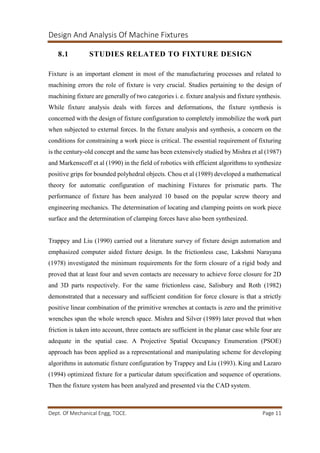 Design And Analysis Of Machine Fixtures
Dept. Of Mechanical Engg, TOCE. Page 11
8.1 STUDIES RELATED TO FIXTURE DESIGN
Fixture is an important element in most of the manufacturing processes and related to
machining errors the role of fixture is very crucial. Studies pertaining to the design of
machining fixture are generally of two categories i. e. fixture analysis and fixture synthesis.
While fixture analysis deals with forces and deformations, the fixture synthesis is
concerned with the design of fixture configuration to completely immobilize the work part
when subjected to external forces. In the fixture analysis and synthesis, a concern on the
conditions for constraining a work piece is critical. The essential requirement of fixturing
is the century-old concept and the same has been extensively studied by Mishra et al (1987)
and Markenscoff et al (1990) in the field of robotics with efficient algorithms to synthesize
positive grips for bounded polyhedral objects. Chou et al (1989) developed a mathematical
theory for automatic configuration of machining Fixtures for prismatic parts. The
performance of fixture has been analyzed 10 based on the popular screw theory and
engineering mechanics. The determination of locating and clamping points on work piece
surface and the determination of clamping forces have also been synthesized.
Trappey and Liu (1990) carried out a literature survey of fixture design automation and
emphasized computer aided fixture design. In the frictionless case, Lakshmi Narayana
(1978) investigated the minimum requirements for the form closure of a rigid body and
proved that at least four and seven contacts are necessary to achieve force closure for 2D
and 3D parts respectively. For the same frictionless case, Salisbury and Roth (1982)
demonstrated that a necessary and sufficient condition for force closure is that a strictly
positive linear combination of the primitive wrenches at contacts is zero and the primitive
wrenches span the whole wrench space. Mishra and Silver (1989) later proved that when
friction is taken into account, three contacts are sufficient in the planar case while four are
adequate in the spatial case. A Projective Spatial Occupancy Enumeration (PSOE)
approach has been applied as a representational and manipulating scheme for developing
algorithms in automatic fixture configuration by Trappey and Liu (1993). King and Lazaro
(1994) optimized fixture for a particular datum specification and sequence of operations.
Then the fixture system has been analyzed and presented via the CAD system.
 