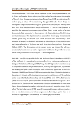 Design And Analysis Of Machine Fixtures
Dept. Of Mechanical Engg, TOCE. Page 12
Deiab and Elbestawi (2005) stated that the tangential friction force plays an important role
in fixture configuration design and presented the results of an experimental investigation
of the work piece-fixture contact characteristics. Roy and Liao (2002) reported that stability
analysis plays a critical role in determining the applicability of a fixture design and
developed a computational methodology for quantitatively analyzing the stability of the
work piece in the automated fixture design environment. 11 Liu et al (2004) proposed an
algorithm for searching form-closure grasps of hard fingers on the surface of a three-
dimensional object represented by discrete points with the consideration of both frictional
and frictionless cases. This algorithm starts to search a form-closure grasp from a randomly
selected grasp using an efficient local search procedure until encountering a local
minimum. Work piece location error is examined by considering the fixture geometric error
and elastic deformation of the fixture and work piece due to fixturing forces (Raghu and
Melkote 2005). The deformations at the contact points are obtained by solving a
constrained optimization model and the experimental validation is also provided for several
fixture work piece variable levels using a 3-2-1 machining fixture.
Kang and Peng (2009) reported designing and fabricating fixtures can take up to 10-20%
of the total cost of a manufacturing system and reviewed various approaches used in
Computer-Aided Fixture Planning (CAFP). Wang et al (2010) presented a literature survey
of computer aided fixture design and automation, including their approaches, requirements
and working principles. Related to computer aided fixture design approaches, an interactive
Computer Aided Fixture Design (CAFD) system using the Gauss Elimination Method for
the design of a fixture to hold prismatic components during machining on a CNC machining
centre is described by Krishnamachary and Reddy (2005). Cecil (1995), Pehlivan et al
(2009) and Nee et al (1987) have reported the other feature-based methodologies in CAFD.
Boyle et al (2011) reviewed over seventy-five CAFD tools and approaches in terms of the
fixture design phases and technology and reported two research issues that require further
effort. The first is that current CAFD research is segmented in nature and there remains a
need to provide more cohesive fixture design support. Secondly, a greater focus is 12
required on supporting the detailed design of a fixture’s physical structure.
 