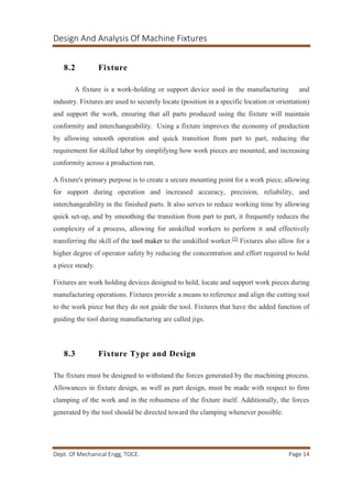 Design And Analysis Of Machine Fixtures
Dept. Of Mechanical Engg, TOCE. Page 14
8.2 Fixture
A fixture is a work-holding or support device used in the manufacturing and
industry. Fixtures are used to securely locate (position in a specific location or orientation)
and support the work, ensuring that all parts produced using the fixture will maintain
conformity and interchangeability. Using a fixture improves the economy of production
by allowing smooth operation and quick transition from part to part, reducing the
requirement for skilled labor by simplifying how work pieces are mounted, and increasing
conformity across a production run.
A fixture's primary purpose is to create a secure mounting point for a work piece, allowing
for support during operation and increased accuracy, precision, reliability, and
interchangeability in the finished parts. It also serves to reduce working time by allowing
quick set-up, and by smoothing the transition from part to part, it frequently reduces the
complexity of a process, allowing for unskilled workers to perform it and effectively
transferring the skill of the tool maker to the unskilled worker.[2]
Fixtures also allow for a
higher degree of operator safety by reducing the concentration and effort required to hold
a piece steady.
Fixtures are work holding devices designed to hold, locate and support work pieces during
manufacturing operations. Fixtures provide a means to reference and align the cutting tool
to the work piece but they do not guide the tool. Fixtures that have the added function of
guiding the tool during manufacturing are called jigs.
8.3 Fixture Type and Design
The fixture must be designed to withstand the forces generated by the machining process.
Allowances in fixture design, as well as part design, must be made with respect to firm
clamping of the work and in the robustness of the fixture itself. Additionally, the forces
generated by the tool should be directed toward the clamping whenever possible.
 