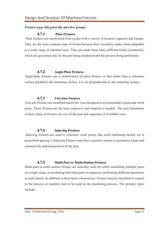 Design And Analysis Of Machine Fixtures
Dept. Of Mechanical Engg, TOCE. Page 15
Fixture types fall generally into five groups:
4.7.1 Plate Fixtures
Plate fixtures are constructed from a plate with a variety of locators, supports and clamps.
They are the most common type of fixture because their versatility makes them adaptable
to a wide range of machine tools. They are made from many different kinds of materials,
which are governed only by the part being machined and the process being performed.
4.7.2 Angle-Plate Fixtures
Angle-plate fixtures are a modification of plate fixtures in that rather than a reference
surface parallel to the mounting surface, it is set perpendicular to the mounting surface.
4.7.3 Vise-Jaw Fixtures
Vise-jaw fixtures are modified inserts for vises designed to accommodate a particular work
piece. These fixtures are the least expensive and simplest to modify. The only limitations
to these types of fixtures are size of the part and capacities of available vises.
4.7.4 Indexing Fixtures
Indexing fixtures are used to reference work pieces that need machining details set at
prescribed spacing’s. Indexing fixtures must have a positive means to accurately locate and
maintain the indexed position of the part.
4.7.5 Multi-Part or Multi-Station Fixtures
Multi-part or multi-station fixtures are normally used for either machining multiple parts
in a single setup, or machining individual parts in sequence, performing different operations
at each station. In addition to their basic construction, fixtures may be classified in respect
to the process or machine tool to be used in the machining process. The primary types
include:
 