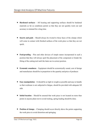 Design And Analysis Of Machine Fixtures
Dept. Of Mechanical Engg, TOCE. Page 18
 Hardened surfaces – All locating and supporting surfaces should be hardened
materials as far as conditions permit so that they are not quickly worn out and
accuracy is retained for a long time.
 Inserts and pads – Should always be riveted to those faces of the clamps which
will come in contact with finished surfaces of the work piece so that they are not
spoilt.
 Fool-proofing – Pins and other devices of simple nature incorporated in such a
position that they will always spoil the placement of the component or hinder the
fitting of the cutting tool until the latter are in correct position.
 Economic soundness – Equipment should be economically sound, cost of design
and manufacture should be in proportion to the quantity and price of producer.
 Easy manipulation – It should be as light in weight as possible and easy to handle
so that workman is not subjected to fatigue, should be provided with adequate lift
aids.
 Initial location – Should be ensured that work piece is not located on more than
points in anyone plane test to avoid rocking, spring loading should be done.
 Position of clamps – Clamping should occur directly above the points supporting
the work piece to avoid distortion and springing.
 