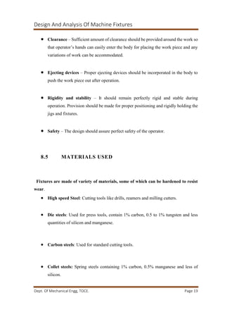 Design And Analysis Of Machine Fixtures
Dept. Of Mechanical Engg, TOCE. Page 19
 Clearance – Sufficient amount of clearance should be provided around the work so
that operator’s hands can easily enter the body for placing the work piece and any
variations of work can be accommodated.
 Ejecting devices – Proper ejecting devices should be incorporated in the body to
push the work piece out after operation.
 Rigidity and stability – It should remain perfectly rigid and stable during
operation. Provision should be made for proper positioning and rigidly holding the
jigs and fixtures.
 Safety – The design should assure perfect safety of the operator.
8.5 MATERIALS USED
Fixtures are made of variety of materials, some of which can be hardened to resist
wear.
 High speed Steel: Cutting tools like drills, reamers and milling cutters.
 Die steels: Used for press tools, contain 1% carbon, 0.5 to 1% tungsten and less
quantities of silicon and manganese.
 Carbon steels: Used for standard cutting tools.
 Collet steels: Spring steels containing 1% carbon, 0.5% manganese and less of
silicon.
 