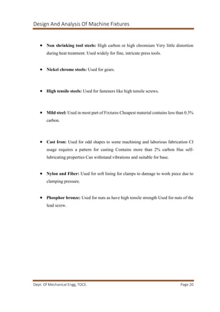 Design And Analysis Of Machine Fixtures
Dept. Of Mechanical Engg, TOCE. Page 20
 Non shrinking tool steels: High carbon or high chromium Very little distortion
during heat treatment. Used widely for fine, intricate press tools.
 Nickel chrome steels: Used for gears.
 High tensile steels: Used for fasteners like high tensile screws.
 Mild steel: Used in most part of Fixtures Cheapest material contains less than 0.3%
carbon.
 Cast Iron: Used for odd shapes to some machining and laborious fabrication CI
usage requires a pattern for casting Contains more than 2% carbon Has self-
lubricating properties Can withstand vibrations and suitable for base.
 Nylon and Fiber: Used for soft lining for clamps to damage to work piece due to
clamping pressure.
 Phosphor bronze: Used for nuts as have high tensile strength Used for nuts of the
lead screw.
 