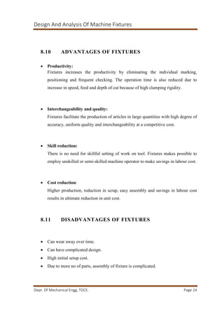 Design And Analysis Of Machine Fixtures
Dept. Of Mechanical Engg, TOCE. Page 24
8.10 ADVANTAGES OF FIXTURES
 Productivity:
Fixtures increases the productivity by eliminating the individual marking,
positioning and frequent checking. The operation time is also reduced due to
increase in speed, feed and depth of cut because of high clamping rigidity.
 Interchangeability and quality:
Fixtures facilitate the production of articles in large quantities with high degree of
accuracy, uniform quality and interchangeability at a competitive cost.
 Skill reduction:
There is no need for skillful setting of work on tool. Fixtures makes possible to
employ unskilled or semi-skilled machine operator to make savings in labour cost.
 Cost reduction:
Higher production, reduction in scrap, easy assembly and savings in labour cost
results in ultimate reduction in unit cost.
8.11 DISADVANTAGES OF FIXTURES
 Can wear away over time.
 Can have complicated design.
 High initial setup cost.
 Due to more no of parts, assembly of fixture is complicated.
 
