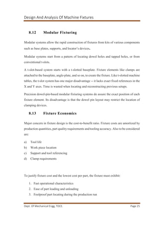 Design And Analysis Of Machine Fixtures
Dept. Of Mechanical Engg, TOCE. Page 25
8.12 Modular Fixturing
Modular systems allow the rapid construction of fixtures from kits of various components
such as base plates, supports, and locator’s devices.
Modular systems start from a pattern of locating dowel holes and tapped holes, or from
conventional t-slots.
A t-slot-based system starts with a t-slotted baseplate. Fixture elements like clamps are
attached to the baseplate, angle-plate, and so on, to create the fixture. Like t-slotted machine
tables, the t-slot system has one major disadvantage -- it lacks exact fixed references in the
X and Y axes. Time is wasted when locating and reconstructing previous setups.
Precision dowel-pin-based modular fixturing systems do assure the exact position of each
fixture element. Its disadvantage is that the dowel pin layout may restrict the location of
clamping devices.
8.13 Fixture Economics
Major concern in fixture design is the cost-to-benefit ratio. Fixture costs are amortized by
production quantities, part quality requirements and tooling accuracy. Also to be considered
are:
a) Tool life
b) Work piece location
c) Support and tool referencing
d) Clamp requirements
To justify fixture cost and the lowest cost per part, the fixture must exhibit:
1. Fast operational characteristics
2. Ease of part loading and unloading
3. Foolproof part locating during the production run
 