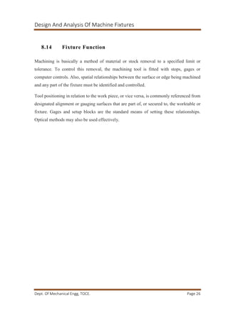 Design And Analysis Of Machine Fixtures
Dept. Of Mechanical Engg, TOCE. Page 26
8.14 Fixture Function
Machining is basically a method of material or stock removal to a specified limit or
tolerance. To control this removal, the machining tool is fitted with stops, gages or
computer controls. Also, spatial relationships between the surface or edge being machined
and any part of the fixture must be identified and controlled.
Tool positioning in relation to the work piece, or vice versa, is commonly referenced from
designated alignment or gauging surfaces that are part of, or secured to, the worktable or
fixture. Gages and setup blocks are the standard means of setting these relationships.
Optical methods may also be used effectively.
 