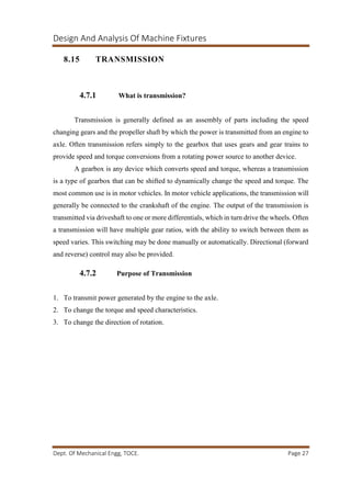 Design And Analysis Of Machine Fixtures
Dept. Of Mechanical Engg, TOCE. Page 27
8.15 TRANSMISSION
4.7.1 What is transmission?
Transmission is generally defined as an assembly of parts including the speed
changing gears and the propeller shaft by which the power is transmitted from an engine to
axle. Often transmission refers simply to the gearbox that uses gears and gear trains to
provide speed and torque conversions from a rotating power source to another device.
A gearbox is any device which converts speed and torque, whereas a transmission
is a type of gearbox that can be shifted to dynamically change the speed and torque. The
most common use is in motor vehicles. In motor vehicle applications, the transmission will
generally be connected to the crankshaft of the engine. The output of the transmission is
transmitted via driveshaft to one or more differentials, which in turn drive the wheels. Often
a transmission will have multiple gear ratios, with the ability to switch between them as
speed varies. This switching may be done manually or automatically. Directional (forward
and reverse) control may also be provided.
4.7.2 Purpose of Transmission
1. To transmit power generated by the engine to the axle.
2. To change the torque and speed characteristics.
3. To change the direction of rotation.
 