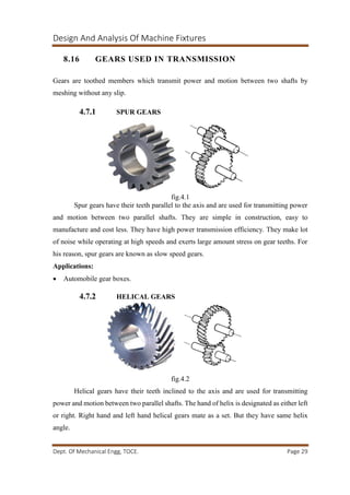 Design And Analysis Of Machine Fixtures
Dept. Of Mechanical Engg, TOCE. Page 29
8.16 GEARS USED IN TRANSMISSION
Gears are toothed members which transmit power and motion between two shafts by
meshing without any slip.
4.7.1 SPUR GEARS
fig.4.1
Spur gears have their teeth parallel to the axis and are used for transmitting power
and motion between two parallel shafts. They are simple in construction, easy to
manufacture and cost less. They have high power transmission efficiency. They make lot
of noise while operating at high speeds and exerts large amount stress on gear teeths. For
his reason, spur gears are known as slow speed gears.
Applications:
 Automobile gear boxes.
4.7.2 HELICAL GEARS
fig.4.2
Helical gears have their teeth inclined to the axis and are used for transmitting
power and motion between two parallel shafts. The hand of helix is designated as either left
or right. Right hand and left hand helical gears mate as a set. But they have same helix
angle.
 