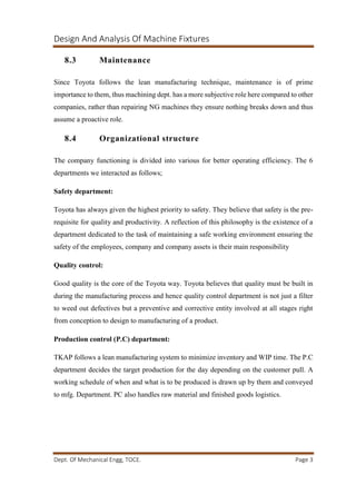 Design And Analysis Of Machine Fixtures
Dept. Of Mechanical Engg, TOCE. Page 3
8.3 Maintenance
Since Toyota follows the lean manufacturing technique, maintenance is of prime
importance to them, thus machining dept. has a more subjective role here compared to other
companies, rather than repairing NG machines they ensure nothing breaks down and thus
assume a proactive role.
8.4 Organizational structure
The company functioning is divided into various for better operating efficiency. The 6
departments we interacted as follows;
Safety department:
Toyota has always given the highest priority to safety. They believe that safety is the pre-
requisite for quality and productivity. A reflection of this philosophy is the existence of a
department dedicated to the task of maintaining a safe working environment ensuring the
safety of the employees, company and company assets is their main responsibility
Quality control:
Good quality is the core of the Toyota way. Toyota believes that quality must be built in
during the manufacturing process and hence quality control department is not just a filter
to weed out defectives but a preventive and corrective entity involved at all stages right
from conception to design to manufacturing of a product.
Production control (P.C) department:
TKAP follows a lean manufacturing system to minimize inventory and WIP time. The P.C
department decides the target production for the day depending on the customer pull. A
working schedule of when and what is to be produced is drawn up by them and conveyed
to mfg. Department. PC also handles raw material and finished goods logistics.
 