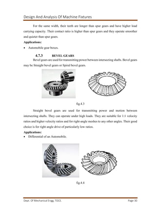 Design And Analysis Of Machine Fixtures
Dept. Of Mechanical Engg, TOCE. Page 30
For the same width, their teeth are longer than spur gears and have higher load
carrying capacity. Their contact ratio is higher than spur gears and they operate smoother
and quieter than spur gears.
Applications:
 Automobile gear boxes.
4.7.3 BEVEL GEARS
Bevel gears are used for transmitting power between intersecting shafts. Bevel gears
may be Straight bevel gears or Spiral bevel gears.
fig.4.3
Straight bevel gears are used for transmitting power and motion between
intersecting shafts. They can operate under high loads. They are suitable for 1:1 velocity
ratios and higher velocity ratios and for right-angle meshes to any other angles. Their good
choice is for right angle drive of particularly low ratios.
Applications:
 Differential of an Automobile.
fig.4.4
 