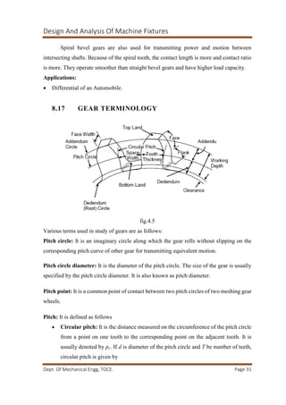 Design And Analysis Of Machine Fixtures
Dept. Of Mechanical Engg, TOCE. Page 31
Spiral bevel gears are also used for transmitting power and motion between
intersecting shafts. Because of the spiral tooth, the contact length is more and contact ratio
is more. They operate smoother than straight bevel gears and have higher load capacity.
Applications:
 Differential of an Automobile.
8.17 GEAR TERMINOLOGY
fig.4.5
Various terms used in study of gears are as follows:
Pitch circle: It is an imaginary circle along which the gear rolls without slipping on the
corresponding pitch curve of other gear for transmitting equivalent motion.
Pitch circle diameter: It is the diameter of the pitch circle. The size of the gear is usually
specified by the pitch circle diameter. It is also known as pitch diameter.
Pitch point: It is a common point of contact between two pitch circles of two meshing gear
wheels.
Pitch: It is defined as follows
 Circular pitch: It is the distance measured on the circumference of the pitch circle
from a point on one tooth to the corresponding point on the adjacent tooth. It is
usually denoted by pc. If d is diameter of the pitch circle and T be number of teeth,
circular pitch is given by
 