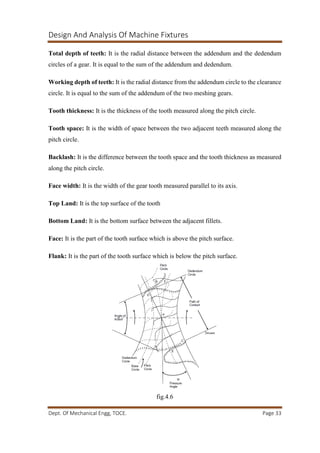 Design And Analysis Of Machine Fixtures
Dept. Of Mechanical Engg, TOCE. Page 33
Total depth of teeth: It is the radial distance between the addendum and the dedendum
circles of a gear. It is equal to the sum of the addendum and dedendum.
Working depth of teeth: It is the radial distance from the addendum circle to the clearance
circle. It is equal to the sum of the addendum of the two meshing gears.
Tooth thickness: It is the thickness of the tooth measured along the pitch circle.
Tooth space: It is the width of space between the two adjacent teeth measured along the
pitch circle.
Backlash: It is the difference between the tooth space and the tooth thickness as measured
along the pitch circle.
Face width: It is the width of the gear tooth measured parallel to its axis.
Top Land: It is the top surface of the tooth
Bottom Land: It is the bottom surface between the adjacent fillets.
Face: It is the part of the tooth surface which is above the pitch surface.
Flank: It is the part of the tooth surface which is below the pitch surface.
fig.4.6
 