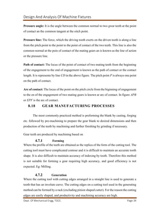 Design And Analysis Of Machine Fixtures
Dept. Of Mechanical Engg, TOCE. Page 34
Pressure angle: It is the angle between the common normal to two gwar teeth at the point
of contact an the common tangent at the oitch point.
Pressure line: The force, which the driving tooth exerts on the driven tooth is along a line
from the pitch point to the point to the point of contact of the two teeth. This line is also the
common normal at the poin of contact of the mating gears an is known as the line of action
or the pressure line.
Path of contact: The locus of the point of contact of two mating teeth from the beginning
of the engagement to the end of engagement is known as the path of contact or the contact
length. It is represente by line CD in the above figure. The pitch point P is always one point
on the path of contact.
Arc of contact: The locus of the point on the pitch circle from the biginning of engagement
to the en of the engagement of two mating gears is known ar arc of contact. In figure APB
or EPF is the arc of contact.
8.18 GEAR MANUFACTURING PROCESSES
The most commonly practiced method is preforming the blank by casting, forging
etc. followed by pre-machining to prepare the gear blank to desired dimensions and then
production of the teeth by machining and further finishing by grinding if necessary.
Gear teeth are produced by machining based on
4.7.1 Forming
Where the profile of the teeth are obtained as the replica of the form of the cutting tool. The
cutting tool must have complicated contour and it is difficult to maintain an accurate tooth
shape. It is also difficult to maintain accuracy of indexing by tooth. Therefore this method
is not suitable for forming a gear requiring high accuracy, and good efficiency is not
expected. Eg: Milling.
4.7.2 Generation
Where the cutting tool with cutting edges arranged in a straight line is used to generate a
tooth that has an involute curve. The cutting edges on a cutting tool used in the generating
method can be formed by a rack (excluding pinion shaped cutter). For the reason the cutting
edges are easily shaped, and productivity and machining accuracy are high.
 