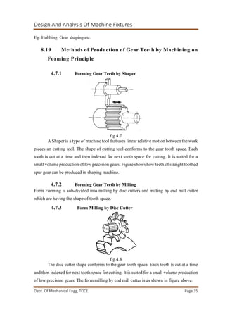 Design And Analysis Of Machine Fixtures
Dept. Of Mechanical Engg, TOCE. Page 35
Eg: Hobbing, Gear shaping etc.
8.19 Methods of Production of Gear Teeth by Machining on
Forming Principle
4.7.1 Forming Gear Teeth by Shaper
fig.4.7
A Shaper is a type of machine tool that uses linear relative motion between the work
pieces an cutting tool. The shape of cutting tool conforms to the gear tooth space. Each
tooth is cut at a time and then indexed for next tooth space for cutting. It is suited for a
small volume production of low precision gears. Figure shows how teeth of straight toothed
spur gear can be produced in shaping machine.
4.7.2 Forming Gear Teeth by Milling
Form Forming is sub-divided into milling by disc cutters and milling by end mill cutter
which are having the shape of tooth space.
4.7.3 Form Milling by Disc Cutter
fig.4.8
The disc cutter shape conforms to the gear tooth space. Each tooth is cut at a time
and then indexed for next tooth space for cutting. It is suited for a small volume production
of low precision gears. The form milling by end mill cutter is as shown in figure above.
 