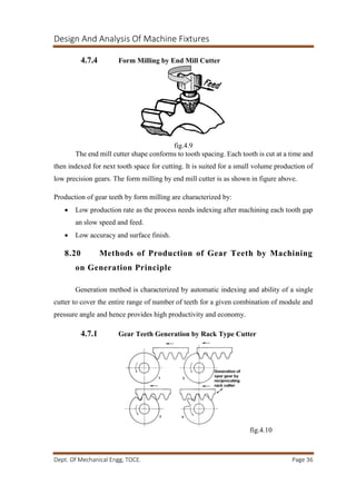 Design And Analysis Of Machine Fixtures
Dept. Of Mechanical Engg, TOCE. Page 36
4.7.4 Form Milling by End Mill Cutter
fig.4.9
The end mill cutter shape conforms to tooth spacing. Each tooth is cut at a time and
then indexed for next tooth space for cutting. It is suited for a small volume production of
low precision gears. The form milling by end mill cutter is as shown in figure above.
Production of gear teeth by form milling are characterized by:
 Low production rate as the process needs indexing after machining each tooth gap
an slow speed and feed.
 Low accuracy and surface finish.
8.20 Methods of Production of Gear Teeth by Machining
on Generation Principle
Generation method is characterized by automatic indexing and ability of a single
cutter to cover the entire range of number of teeth for a given combination of module and
pressure angle and hence provides high productivity and economy.
4.7.1 Gear Teeth Generation by Rack Type Cutter
fig.4.10
 