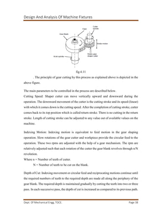 Design And Analysis Of Machine Fixtures
Dept. Of Mechanical Engg, TOCE. Page 38
fig.4.11
. The principle of gear cutting by this process as explained above is depicted in the
above figure.
The main parameters to be controlled in the process are described below.
Cutting Speed: Shaper cutter can move vertically upward and downward during the
operation. The downward movement of the cutter is the cutting stroke and its speed (linear)
with which it comes down is the cutting speed. After the completion of cutting stroke, cutter
comes back to its top position which is called return stroke. There is no cutting in the return
stroke. Length of cutting stroke can be adjusted to any value out of available values on the
machine.
Indexing Motion: Indexing motion is equivalent to feed motion in the gear shaping
operation. Slow rotations of the gear cutter and workpiece provide the circular feed to the
operation. These two rpms are adjusted with the help of a gear mechanism. The rpm are
relatively adjusted such that each rotation of the cutter the gear blank revolves through n/N
revolution.
Where n = Number of teeth of cutter.
N = Number of teeth to be cut on the blank.
Depth of Cut: Indexing movement or circular feed and reciprocating motions continue until
the required numbers of teeth to the required depth are made all along the periphery of the
gear blank. The required depth is maintained gradually by cutting the teeth into two or three
pass. In each successive pass, the depth of cut is increased as compared to its previous path.
 