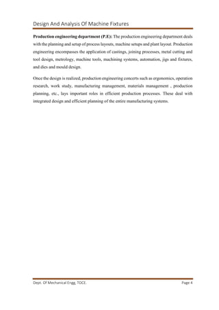 Design And Analysis Of Machine Fixtures
Dept. Of Mechanical Engg, TOCE. Page 4
Production engineering department (P.E): The production engineering department deals
with the planning and setup of process layouts, machine setups and plant layout. Production
engineering encompasses the application of castings, joining processes, metal cutting and
tool design, metrology, machine tools, machining systems, automation, jigs and fixtures,
and dies and mould design.
Once the design is realized, production engineering concerts such as ergonomics, operation
research, work study, manufacturing management, materials management , production
planning, etc., lays important roles in efficient production processes. These deal with
integrated design and efficient planning of the entire manufacturing systems.
 