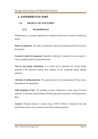 Design And Analysis Of Machine Fixtures
Dept. Of Mechanical Engg, TOCE. Page 42
4. EXPERIMENTALPART
4.1 DESIGN OF FIXTURES
4.7.1 METHODOLOGY
Methodology is a systematic approach for realization of total task. It consists of following
details:
Study of component: The study of component is the most important and the first step for
the designer.
Geometric model of component: Geometric modeling of component is done using Co-
Create considering all the critical dimensions.
Step by step design calculations: It is carried out to determine the various design
parameters that determine cutting force induced on the component during shaping
operation.
Selection of tooling materials: The material used in the manufacturing of fixture varies
depending on the applications.
Solid modeling of tool: 3-D modeling of entire Component is done using Co-Create
software. For the better understanding of 2D drawings and visualization, modeling has been
done
Analysis: Structural analysis is carried using ANSYS software to determine the total
deformation and the stresses induced in the fixture during operation.
 