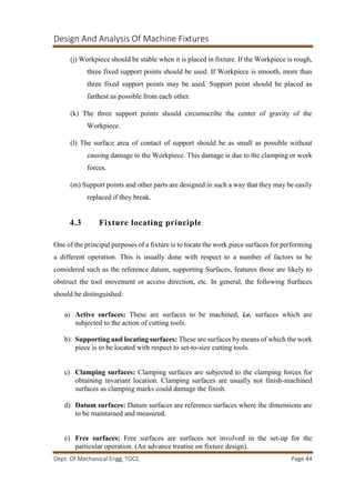 Design And Analysis Of Machine Fixtures
Dept. Of Mechanical Engg, TOCE. Page 44
(j) Workpiece should be stable when it is placed in fixture. If the Workpiece is rough,
three fixed support points should be used. If Workpiece is smooth, more than
three fixed support points may be used. Support point should be placed as
farthest as possible from each other.
(k) The three support points should circumscribe the center of gravity of the
Workpiece.
(l) The surface area of contact of support should be as small as possible without
causing damage to the Workpiece. This damage is due to the clamping or work
forces.
(m) Support points and other parts are designed in such a way that they may be easily
replaced if they break.
4.3 Fixture locating principle
One of the principal purposes of a fixture is to locate the work piece surfaces for performing
a different operation. This is usually done with respect to a number of factors to be
considered such as the reference datum, supporting Surfaces, features those are likely to
obstruct the tool movement or access direction, etc. In general, the following Surfaces
should be distinguished:
a) Active surfaces: These are surfaces to be machined, i.e. surfaces which are
subjected to the action of cutting tools.
b) Supporting and locating surfaces: These are surfaces by means of which the work
piece is to be located with respect to set-to-size cutting tools.
c) Clamping surfaces: Clamping surfaces are subjected to the clamping forces for
obtaining invariant location. Clamping surfaces are usually not finish-machined
surfaces as clamping marks could damage the finish.
d) Datum surfaces: Datum surfaces are reference surfaces where the dimensions are
to be maintained and measured.
e) Free surfaces: Free surfaces are surfaces not involved in the set-up for the
particular operation. (An advance treatise on fixture design).
 