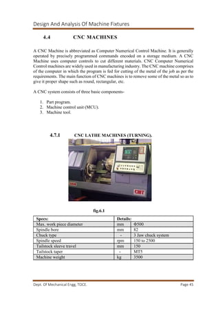 Design And Analysis Of Machine Fixtures
Dept. Of Mechanical Engg, TOCE. Page 45
4.4 CNC MACHINES
A CNC Machine is abbreviated as Computer Numerical Control Machine. It is generally
operated by precisely programmed commands encoded on a storage medium. A CNC
Machine uses computer controls to cut different materials. CNC Computer Numerical
Control machines are widely used in manufacturing industry. The CNC machine comprises
of the computer in which the program is fed for cutting of the metal of the job as per the
requirements. The main function of CNC machines is to remove some of the metal so as to
give it proper shape such as round, rectangular, etc.
A CNC system consists of three basic components-
1. Part program.
2. Machine control unit (MCU).
3. Machine tool.
4.7.1 CNC LATHE MACHINES (TURNING).
fig.6.1
Specs: Details:
Max. work piece diameter mm Φ500
Spindle bore mm 82
Chuck type - 3 Jaw chuck system
Spindle speed rpm 150 to 2500
Tailstock sleeve travel mm 150
Tailstock taper - MT5
Machine weight kg 3500
 