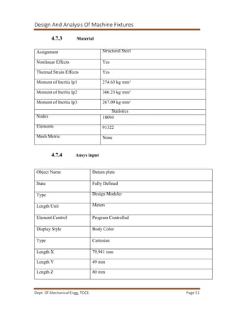 Design And Analysis Of Machine Fixtures
Dept. Of Mechanical Engg, TOCE. Page 51
4.7.3 Material
4.7.4 Ansys input
Assignment Structural Steel
Nonlinear Effects Yes
Thermal Strain Effects Yes
Moment of Inertia Ip1 274.63 kg·mm²
Moment of Inertia Ip2 366.23 kg·mm²
Moment of Inertia Ip3 267.09 kg·mm²
Statistics
Nodes 18094
Elements 91322
Mesh Metric None
Object Name Datum plate
State Fully Defined
Type Design Modeler
Length Unit Meters
Element Control Program Controlled
Display Style Body Color
Type Cartesian
Length X 79.941 mm
Length Y 49 mm
Length Z 80 mm
 