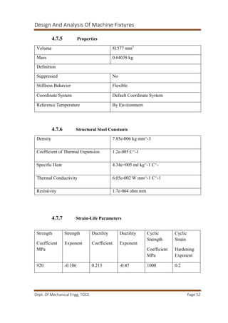 Design And Analysis Of Machine Fixtures
Dept. Of Mechanical Engg, TOCE. Page 52
4.7.5 Properties
4.7.6 Structural Steel Constants
4.7.7 Strain-Life Parameters
Volume 81577 mm3
Mass 0.64038 kg
Definition
Suppressed No
Stiffness Behavior Flexible
Coordinate System Default Coordinate System
Reference Temperature By Environment
Density 7.85e-006 kg mm^-3
Coefficient of Thermal Expansion 1.2e-005 C^-1
Specific Heat 4.34e+005 mJ kg^-1 C^-
Thermal Conductivity 6.05e-002 W mm^-1 C^-1
Resistivity 1.7e-004 ohm mm
Strength
Coefficient
MPa
Strength
Exponent
Ductility
Coefficient
Ductility
Exponent
Cyclic
Strength
Coefficient
MPa
Cyclic
Strain
Hardening
Exponent
920 -0.106 0.213 -0.47 1000 0.2
 