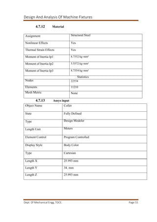 Design And Analysis Of Machine Fixtures
Dept. Of Mechanical Engg, TOCE. Page 55
4.7.12 Material
4.7.13 Ansys input
Assignment Structural Steel
Nonlinear Effects Yes
Thermal Strain Effects Yes
Moment of Inertia Ip1 8.7552 kg·mm²
Moment of Inertia Ip2 5.5572 kg·mm²
Moment of Inertia Ip3 8.7554 kg·mm²
Statistics
Nodes 22554
Elements 11210
Mesh Metric None
Object Name Collet
State Fully Defined
Type Design Modeler
Length Unit Meters
Element Control Program Controlled
Display Style Body Color
Type Cartesian
Length X 25.993 mm
Length Y 34. mm
Length Z 25.993 mm
 