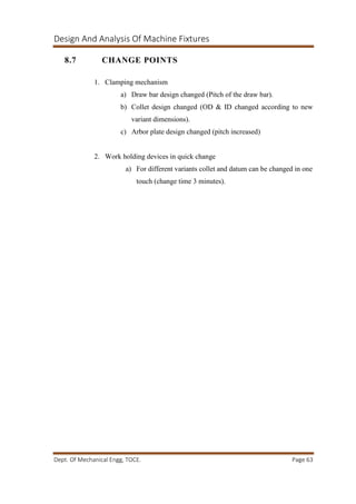 Design And Analysis Of Machine Fixtures
Dept. Of Mechanical Engg, TOCE. Page 63
8.7 CHANGE POINTS
1. Clamping mechanism
a) Draw bar design changed (Pitch of the draw bar).
b) Collet design changed (OD & ID changed according to new
variant dimensions).
c) Arbor plate design changed (pitch increased)
2. Work holding devices in quick change
a) For different variants collet and datum can be changed in one
touch (change time 3 minutes).
 