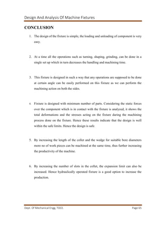 Design And Analysis Of Machine Fixtures
Dept. Of Mechanical Engg, TOCE. Page 65
CONCLUSION
1. The design of the fixture is simple, the loading and unloading of component is very
easy.
2. At a time all the operations such as turning, shaping, grinding, can be done in a
single set up which in turn decreases the handling and machining time.
3. This fixture is designed in such a way that any operations are supposed to be done
at certain angle can be easily performed on this fixture as we can perform the
machining action on both the sides.
4. Fixture is designed with minimum number of parts. Considering the static forces
over the component which is in contact with the fixture is analyzed, it shows the
total deformations and the stresses acting on the fixture during the machining
process done on the fixture. Hence these results indicate that the design is well
within the safe limits. Hence the design is safe.
5. By increasing the length of the collet and the wedge for suitable bore diameters
more no of work pieces can be machined at the same time, thus further increasing
the productivity of the machine.
6. By increasing the number of slots in the collet, the expansion limit can also be
increased. Hence hydraulically operated fixture is a good option to increase the
production.
 