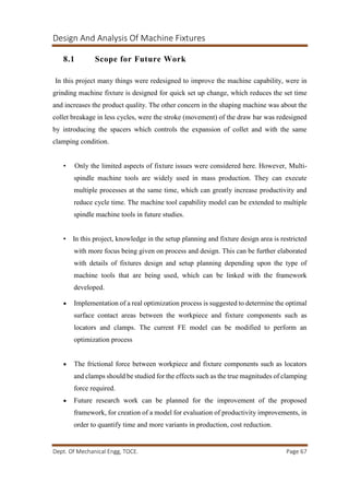 Design And Analysis Of Machine Fixtures
Dept. Of Mechanical Engg, TOCE. Page 67
8.1 Scope for Future Work
In this project many things were redesigned to improve the machine capability, were in
grinding machine fixture is designed for quick set up change, which reduces the set time
and increases the product quality. The other concern in the shaping machine was about the
collet breakage in less cycles, were the stroke (movement) of the draw bar was redesigned
by introducing the spacers which controls the expansion of collet and with the same
clamping condition.
• Only the limited aspects of fixture issues were considered here. However, Multi-
spindle machine tools are widely used in mass production. They can execute
multiple processes at the same time, which can greatly increase productivity and
reduce cycle time. The machine tool capability model can be extended to multiple
spindle machine tools in future studies.
• In this project, knowledge in the setup planning and fixture design area is restricted
with more focus being given on process and design. This can be further elaborated
with details of fixtures design and setup planning depending upon the type of
machine tools that are being used, which can be linked with the framework
developed.
 Implementation of a real optimization process is suggested to determine the optimal
surface contact areas between the workpiece and fixture components such as
locators and clamps. The current FE model can be modified to perform an
optimization process
 The frictional force between workpiece and fixture components such as locators
and clamps should be studied for the effects such as the true magnitudes of clamping
force required.
 Future research work can be planned for the improvement of the proposed
framework, for creation of a model for evaluation of productivity improvements, in
order to quantify time and more variants in production, cost reduction.
 