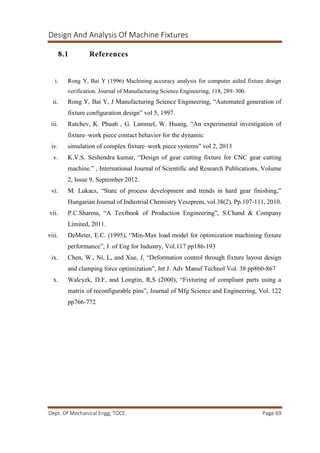 Design And Analysis Of Machine Fixtures
Dept. Of Mechanical Engg, TOCE. Page 69
8.1 References
i. Rong Y, Bai Y (1996) Machining accuracy analysis for computer aided fixture design
verification. Journal of Manufacturing Science Engineering, 118, 289–300.
ii. Rong Y, Bai Y, J Manufacturing Science Engineering, “Automated generation of
fixture configuration design” vol 5, 1997.
iii. Ratchev, K. Phuah , G. Lammel, W. Huang, “An experimental investigation of
fixture–work piece contact behavior for the dynamic
iv. simulation of complex fixture–work piece systems” vol 2, 2013
v. K.V.S. Seshendra kumar, “Design of gear cutting fixture for CNC gear cutting
machine.” , International Journal of Scientific and Research Publications, Volume
2, Issue 9, September 2012.
vi. M. Lukacs, “State of process development and trends in hard gear finishing,”
Hungarian Journal of Industrial Chemistry Veszprem, vol.38(2). Pp.107-111, 2010.
vii. P.C.Sharma, “A Textbook of Production Engineering”, S.Chand & Company
Limited, 2011.
viii. DeMeter, E.C. (1995), “Min-Max load model for optimization machining fixture
performance”, J. of Eng for Industry, Vol.117 pp186-193
ix. Chen, W., Ni, L, and Xue, J, “Deformation control through fixture layout design
and clamping force optimization”, Int J. Adv Manuf Technol Vol. 38 pp860-867
x. Walcyzk, D.F, and Longtin, R,S (2000), “Fixturing of compliant parts using a
matrix of reconfigurable pins”, Journal of Mfg Science and Engineering, Vol. 122
pp766-772
 