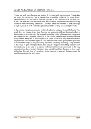Design And Analysis Of Machine Fixtures
Dept. Of Mechanical Engg, TOCE. Page 8
Fixture is a work piece-locating and holding device used with machine tools. Fixture does
not guide the cutting tool, but is always fixed to machine or bench. By using fixture,
responsibility for accuracy shifts from the operator to the construction of machine tool.
When a few parts are to be machined, work piece clamp to the machine table without using
fixture in many machining operations. However, when the numbers of parts are large
enough to justify its cost, a fixture is generally used for holding and locating the work.
In the existing clamping system, the collet is fixed in the wedge with suitable length. This
length does not change at any time. Suppose we require the different length of collet, to
dismantle the system and to fix the various length of the collet. It has more time consuming
and production rate cannot be enhanced. In the existing model wedge is not used in any
design models. Only bolt is used to tighten the collet. It has more time consuming so that
the production rate cannot be improved. The demands made on the quality of the gear teeth
required and the output of the gear-cutting machine is constantly increasing a large problem
in the design of gear cutting machines. Providing the proper work holding platform is an
important issue in any kind of operations performed on the work component. In this way
automation has played a vital role in providing a reliable and fast clamping system which
will reduce the cycle time of clamping with the increase in accuracy thus decreasing the
possible damages to the work piece
 
