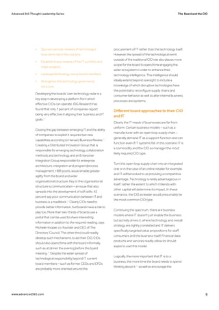 The Board and the CIOAdvanced 365 Thought Leadership Series
www.advanced365.com 9
•	 Sponsor periodic reviews of technology’s 		
	 long-term role in the industry.
•	 Establish board reviews of the IT portfolio and 	
	 major projects.
•	 Leverage technology-savvy board members.
•	 Strengthen the technology governance 		
	structure.
Developing the boards’ own technology radar is a
key step in developing a platform from which
effective CIOs can operate. IDG Research has
found that only 7 percent of companies report
being very effective in aligning their business and IT
goals.22
Closing the gap between emerging IT and the ability
of companies to exploit it requires two new
capabilities according to Harvard Business Review.23
Creating a Distributed Innovation Group that is
responsible for emerging technology, collaboration
methods and technology and an Enterprise
Integration Group responsible for enterprise
architecture, integration and program/process
management, HBR posits, would enable greater
agility from the board and wider
organisational structure. Key to the organisational
structure is communication – an issue that also
spreads into the development of soft skills: 42
percent say poor communication between IT and
business is a roadblock.24
Clearly CIOs need to
provide better information, but boards have a role to
play too. More than two-thirds of boards use a
portal that can be used to share interesting
information in addition to the required reading, says
Michele Hooper, co-founder and CEO of The
Directors’ Council. The other third could readily
develop such mechanisms to aid their CIO. CIOs
should also spend time with the board informally,
such as at dinner the evening before the board
meeting.25
Despite the wider spread of
technological responsibility beyond IT, current
board members – such as former CEOs and CFOs
are probably more oriented around the
procurement of IT rather than the technology itself.
However, the spread of the technological remit
outside of the traditional CIO role also places more
scope for the board to spend time engaging the
wider ecosystem in order to enhance their
technology intelligence. This intelligence should
ideally extend beyond oversight to include a
knowledge of which disruptive technologies have
the potential to reconfigure supply chains and
consumer behavior as well as alter internal business
processes and systems.
Different board approaches to their CIO
and IT
Clearly the IT needs of businesses are far from
uniform. Certain business models – such as a
manufacturer with an open loop supply chain –
generally demand IT as a support function and can
function even if IT systems fail. In this scenario IT is
a commodity and the CIO as manager the most
likely required CIO type.
Turn this open loop supply chain into an integrated
one or in the case of an online retailer for example,
and IT will be looked to as providing a competitive
advantage. Technology is rarely advantageous in
itself; rather the extent to which it blends with
other capital will determine its impact. In these
scenarios, the CIO as leader would presumably be
the most common CIO type.
Continuing the spectrum, there are business
models where IT doesn’t just enable the business
but actively drives it; where technology and overall
strategy are tightly correlated and IT delivers
specifically targeted value propositions for staff,
consumers and the business itself. Financial data
products and services readily utilise (or should
aspire to use) this model.
Logically, the more important that IT is to a
business, the more time the board needs to spend
thinking about it,26
as well as encourage the
 