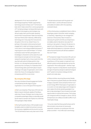 The Board and the CIOAdvanced 365 Thought Leadership Series
www.advanced365.com 11
development of non-technical staff with
technological expertise. Models supported by
technology would not likely cover IT at the board
level, which makes sense from a narrow perspective
of IT not being strategic, but leaves blind spots with
regards to how exogenous technologies may
disrupt supply chains and the wider operating
environment moving forward. Fields and industries
that have hitherto been relatively unaffected by
technology are in many ways the most prone to
disruption in the not-too-distant future. It is
perhaps in this situation where proactive board
engagement in wider technology ecosystems is
most critical. In technology enabled businesses, IT
may be given its own subcommittee. In IT driven
businesses, board member participation and
knowledge is critical and in some cases this could
extend beyond oversight and into technology
reviews for example. Such a move could mirror the
way that audit subcommittees perform their
function, or in the way the board provides fiscal
governance for a company. It is imperative that IT
and technology take a prominent place in board
meetings in this type of organisation, and it is here
where the choice of a strategically minded or
entrepreneurial CIO is most critical.
By company life stage
Not only is the level of board engagement further
complicated by the life stage of a given
organisation, so too is the type of CIO required*.27
a) Start-up companies, if they have a CIO at all, are
likely to require individuals capable of handling a
wide array of issues. Strategic input to help ensure
comparative advantage is likely, as ostensibly would
be the need to oversee it all. A hybrid mix of all three
CIO typologies is likely needed.
b) During the growth phase, a CIO as leader would
be ideally suited to enable the business to acquire
the necessary capabilities and structure to survive.
‘The CIO will need to have a very clear vision of how
IT will add value and assist with the growth and
transformation,’ and this will need to be both
achievable and realistic within the operating
constraints faced.
c) Once the business is established, there is often a
large legacy system that either needs managing,
or reworking – depending on risk management
practices in the business. New innovation is
necessary for growth and CIOs as entrepreneurs
are ideally suited to help derive new value from
existing or new systems. However, the decision to
appoint such a figure above a CIO as manager or
leader will entirely depend on corporate culture as
well as the technical and soft skill sets available in
the core IT team.
d) The expansion stage of a business’s life cycle can
come in at least two flavours. Incremental growth
would favour a CIO as Leader to implement more
efficient systems and provide direction across the
organisation. More radical growth – whether major
change is required or simply desired, would require a
stronger entrepreneurial type to weld technological
and IT systems to business strategy and drive
growth and create value.
e) Mature entities, assuming they are less flexible
than in the previous growth phases are often behold
to legacy corporate culture and personnel as much
as technology. Within these types of organisation, it
is crucial to not only replace legacy technologies (or
even replace the whole operating paradigm), but
also to take advantage of new innovations and seek
opportunities to improve the business. Technology
can change but without changes to culture, CIOs as
entrepreneurs are unlikely to be able to affect much
meaningful change.
*It must be noted that these growth phases are for
demonstration only and are not necessarily
sequential: companies can quickly pass from one
phase to another – most often due to technology.
 