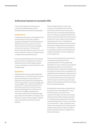 The Board and the CIO Advanced 365 Thought Leadership Series
14 www.advanced365.com
Therearethreerelatedstructuralbarriersthat
conspiretolimittheeffectivenessofCIOs–
especiallytheleaderandentrepreneurialtypologies.
Organisational
Therelativelackofboardroom-CIOengagementand
thehithertofailureofmanyCIOstospeakina
languagerecognisabletotheboardhasdevelopeda
significantbarriertoCIOsuccess.Ernst&Young
reportthataboutoneinthreeCIOsseebudgetary
constraintsasamajorissue.28
Althoughonly5
percentofexecutivesagree,thenotionofITasacost
centreisasignificantconstraintonanytransformational
orstrategicventureproposedbyanyCIO.
EYalsonotesthatwhilst36percentofCIOsstrongly
agreethatwhiletheC-suitedemandsanentrepre-
neurialCIO,itrestrictstheCIO’sabilitytooperate
autonomously.Nearlyoneinfour(23percent)C-suite
candidatesagree.
Operational
Organisationalbarriersarestronglycorrelatedwith
operationalissues–andofwhatcouldbetermedthe
typicalCIOpersonality.AstudybyProfessorJoe
PeppardfromtheEuropeanSchoolofManagement
andTechnologyinBerlin,usingtheMyersBriggsType
Indicator(MBTI)onactualandaspiringCIOsfound
that70percentofCIOsareintrovertsandhavea
tendencytogetboggeddownindetail,whichcan
resultinthemstrugglinginaleadershiprole.29
Thestudyfoundthat,ofthe16possiblepersonality
types,70percentofCIOsfallintoonecategory:ISTJs
(Introversion,Sensing,Thinking,Judging)–hardlythe
mixturemostlikelytoprovidetransformational
leadership.
ProfessorPeppardnotesthat‘...thereisalso
consistencyintheprofilesofCIOsinhowthey
perceivetheworld(dominanceofsensing,which
meansfocusingonconcretefactsandexperiences
thatoccurinthepresent,gatheredthroughthefive
senses)andhowtheymakedecisions(dominancefor
thinking,whichmeansmakingconclusionsbasedon
logicalanalysiswithafocusonimpartialityand
objectivity).Moreover,alongthedimensionofwhere
theygettheirenergy,85percenthaveapreference
forintroversion.'30
Clearlythishashugeimplications
fororganisationswishingtousetechnologytodrive
changeintheboardroom,acrosstheorganisation
andinthebottomline.
ThereareveryfewtraditionalCIOcareerpathsthat
canpreparetheprospectiveCIOforthe
unprecedentedlevelofconflictingstakeholder
expectations.Focusesoncontrol,costandqualityare
rapidlygivingway,albeitnotintheirentirety,toa
demandfordynamicanddiversetechnologiestohelp
drivegrowthandvalueoverthecomingdecades.The
rapidlyshiftingskill-setrequirementmeanstheCIOof
tomorrowmaynotevenbeinthetraditionalITrealm.
Itisthereforevitalthatboardsshowanappreciation
thattechnologyisnolongerthepurviewofasingle
department,andthatprospectiveCIOsareemerging
fromever-diversebackgrounds.
Softskillswillbeintheascendancyandboardsmust
becognisantofthis.Forbesbelievesthat‘...going
forward,enterprisesmustcreateanewIT
organisationthattakesmorerisks,accommodates
developmentslikemobiletechnology,pushesback
onimmediatebusinessrequirementsandenables
newwaysofdoingbusiness.Thefuturemustintrude
moreonthepresent.'31
Again,therequisitemental
shiftsarenotconsignedtotheCIO;iftheboarddoes
notfullyunderstandwhatisatstake,thedangerof
disharmonybetweenexecutivemanagementand
theboardwillincrease.
3) Structural barriers to successful CIOs
 