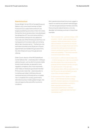 The Board and the CIOAdvanced 365 Thought Leadership Series
www.advanced365.com 15
Board structure
Doreen Wright, former CIO at Campbell Soup and
Nabisco, and current board member at Dean
Foods and Crocs states that boardrooms are
largely populated by executives in their mid-sixties.
During their tenure as executives, many developed
the perspective of IT as a cost centre and thus ‘...
board members still have this very dated and
inaccurate view of the CIO being too technical, not
having good communication skills, and not being
able to talk in business terms.'32
Furthermore, she
estimates that whilst some 50 percent of board
appointments are handled through search firms,
the other 50 percent occur through personal
referrals.
Didier Cossin, director of the IMD Global Board
Center believes that ‘...board education is failing to
address (issues)...such as which structures enable
boards to add real value, as opposed to mere
regulatory compliance. And, most importantly,
what makes an individual a good board member.’
Mr Cossin also notes that ‘...board education is
crucial because today’s chief executives are
overstretched and confronted with an incredible
rise in complexity from society, governments,
alternative business models, global changes, new
risks and opportunities and shifts in economic
conditions.’
Both operational and board structures suggest a
need to re-examine recruitment methodologies
– for both prospective board members and CIOs.
Overcoming the relevant barriers is not only
desirable, but necessary as shown in these three
examples:
•	 PwC concludes that ‘...just how strategic a CIO 	
	 should be—if at all—varies according to your 		
	 company’s needs and expectations, and your 		
	 skills and interests. A successful CIO must be 		
	 able to assess and navigate those expectations, 	
	 compare them with personal strengths and 		
	 interests, and decide how best to match the 		
	 needs and capabilities.'33
The board meanwhile 	
	 must set its expectations clearly.
•	 Chris Curran in a CIO.com article states that 	
	 ‘...A CIO of one type can, in fact, be successful in 	
	 the other phases if he or she recognises the 		
	 potential skill (and interest!) mismatch and gets 	
	 the right lieutenants in the right roles ...
	 Unfortunately, there’s often an expectation that 	
	 the CIO can do it all, and that belief can cause 		
	 some of the mismatch problems.'34
•	 Empirical research from Taiwan concludes
	that‘...a match between business strategy
	 and CIOs of certain repertoires of competencies, 	
	 experiences and personalities could lead to
	 betterorganisational performance.
	 The business performance in ‘matched’ 		
	 organisations is significantlybetterthanthatin	 	
	 ‘mismatched’ones.'35
 