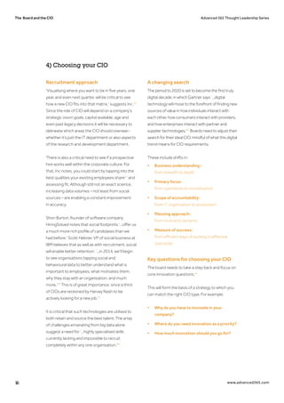 The Board and the CIO Advanced 365 Thought Leadership Series
16 www.advanced365.com
Recruitment approach
‘Visualising where you want to be in five years, one
year, and even next quarter, will be critical to see
how a new CIO fits into that matrix,’ suggests Inc.36
Since the role of CIO will depend on a company’s
strategic vision goals, capital available, age and
even past legacy decisions it will be necessary to
delineate which areas the CIO should oversee–
whether it’s just the IT department or also aspects
of the research and development department.
There is also a critical need to see if a prospective
hire works well within the corporate culture. For
that, Inc notes, you could start by tapping into the
best qualities your existing employees share37
and
assessing fit. Although still not an exact science,
increasing data volumes – not least from social
sources – are enabling a constant improvement
in accuracy.
Shon Burton, founder of software company 
HiringSolved notes that social footprints ‘...offer us
a much more rich profile of candidates than we
had before.’ Scott Hebner, VP of social business at
IBM believes that as well as with recruitment, social
will enable better retention: ‘...in 2014, we’ll begin
to see organisations tapping social and
behavioural data to better understand what is
important to employees, what motivates them,
why they stay with an organisation, and much
more.'38
This is of great importance, since a third
of CIOs are reckoned by Harvey Nash to be
actively looking for a new job.39
It is critical that such technologies are utilised to
both retain and source the best talent. The array
of challenges emanating from big data alone
suggest a need for ‘...highly specialised skills
currently lacking and impossible to recruit
completely within any one organisation.'40
A changing search
The period to 2020 is set to become the first truly
digital decade, in which Gartner says ‘...digital
technology will move to the forefront of finding new
sources of value in how individuals interact with
each other, how consumers interact with providers,
and how enterprises interact with partner and
supplier technologies.'41
Boards need to adjust their
search for their ideal CIO, mindful of what this digital
trend means for CIO requirements.
These include shifts in:
•	 Business understanding :
	 from breadth to depth
•	 Primary focus:
	 from operations to monetisation
•	 Scope of accountability:
	 from IT organisation to ecosystem
•	 Planning approach:
	 from routine to dynamic
•	 Measure of success:
	 from efficient ways of working to effective 		
	outcomes
Key questions for choosing your CIO
The board needs to take a step back and focus on
core innovation questions.42
This will form the basis of a strategy to which you
can match the right CIO type. For example:
•	 Why do you have to innovate in your 		
	 company?
•	 Where do you need innovation as a priority?
•	 How much innovation should you go for?
4) Choosing your CIO
 