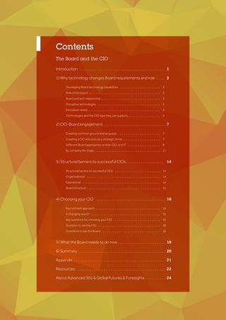 Introduction . . . . . . . . . . . . . . . . . . . . . . . . . . . . . . . . . . . . . . . . . . . . . . . . .
1) Why technology changes Board requirements and role . . . . .
		Developing Board technology capabilities . . . . . . . . . . . . . . . . . . . . . . .
		 Role of the board . . . . . . . . . . . . . . . . . . . . . . . . . . . . . . . . . . . . . . . . . 		
		Board and tech relationship . . . . . . . . . . . . . . . . . . . . . . . . . . . . . . . . . . 		
		Disruptive technologies . . . . . . . . . . . . . . . . . . . . . . . . . . . . . . . . . . . .
		Innovation needs . . . . . . . . . . . . . . . . . . . . . . . . . . . . . . . . . . . . . . . . . 			
		Technologies and the CIO type they can support. . . . . . . . . . . . . . . . . . . 																																		
2)CIO-Boardengagement.. . . . . . . . . . . . . . . . . . . . . . . . . . . . . . . . . . .
		 Creating common ground and language . . . . . . . . . . . . . . . . . . . . . . . . 			
		Creating a CIO who acts as a strategic driver. . . . . . . . . . . . . . . . . . . . . . 			
		Different Board approaches to their CIO and IT . . . . . . . . . . . . . . . . . . . 			
		 By company life stage . . . . . . . . . . . . . . . . . . . . . . . . . . . . . . . . . . . . . . 			
		
3) Structural barriers to successful CIOs . . . . . . . . . . . . . . . . . . . . . .
		Structural barriers to successful CIOs	 . . . . . . . . . . . . . . . . . . . . . . . . . .
		Organisational . . . . . . . . . . . . . . . . . . . . . . . . . . . . . . . . . . . . . . . . . . 	
		Operational . . . . . . . . . . . . . . . . . . . . . . . . . . . . . . . . . . . . . . . . . . . . . 	
			Board structure . . . . . . . . . . . . . . . . . . . . . . . . . . . . . . . . . . . . . . . . . .
		
4) Choosing your CIO . . . . . . . . . . . . . . . . . . . . . . . . . . . . . . . . . . . . . . .
		Recruitment approach . . . . . . . . . . . . . . . . . . . . . . . . . . . . . . . . . . . . .
		 A changing search . . . . . . . . . . . . . . . . . . . . . . . . . . . . . . . . . . . . . . . 	
		Key questions for choosing your CIO . . . . . . . . . . . . . . . . . . . . . . . . . . . 	
			Question to ask the CIO . . . . . . . . . . . . . . . . . . . . . . . . . . . . . . . . . . . . 	
			Questions to ask the Board . . . . . . . . . . . . . . . . . . . . . . . . . . . . . . . . . .
5) What the Board needs to do now . . . . . . . . . . . . . . . . . . . . . . . . . . .
6) Summary . . . . . . . . . . . . . . . . . . . . . . . . . . . . . . . . . . . . . . . . . . . . . . . . . .
Appendix . . . . . . . . . . . . . . . . . . . . . . . . . . . . . . . . . . . . . . . . . . . . . . . . . . . .
Resources . . . . . . . . . . . . . . . . . . . . . . . . . . . . . . . . . . . . . . . . . . . . . . . . . .
About Advanced 365 & Global Futures & Foresights. . . . . . . . . . . .
	1	
	3	
3	
3	
3	
3	
4
4	
	 7 	
7 	
7	
9	
11 		
	14	
14	
14	
14	
15	
	
	16	
16	
16	
16
18
18	
	19	
	20	
	21	
	22
	24	
The Board and the CIO
Contents
 