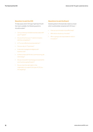 The Board and the CIO Advanced 365 Thought Leadership Series
18 www.advanced365.com
Question to ask the CIO
To help assess which CIO type might best fit with
the means available, the following questions
should be asked:43
•	 Can you directly correlate business value with 	
	 your IT spend?
•	 Do you know how your IT spend compares 		
	 with the competition?
•	 Is IT a cost-effective business partner?
•	 Can you rely on IT promises?
•	 Is security managed and aligned with
	 business risk?
•	 Is there a clear path for de-commissioning old 	
	technology?
•	 Do you know which technology is essential for 	
	 your business going forward?
•	 Do you have the right talent in the
	 organisation to support the type of CIO you 		
	 are targeting?
Questions to ask the Board
Several questions the board also needs to answer
which could be better answered with CIO input.:44
•	 How can you innovate more effectively?
•	 With whom should you innovate?
•	 Who is going to be responsible for what in 		
	innovation?
 
