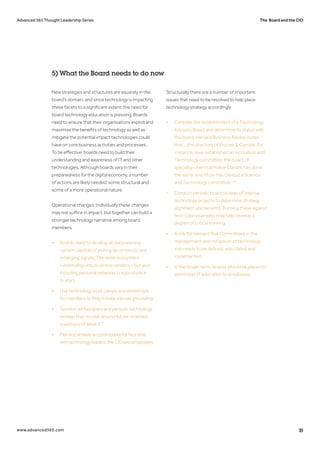 The Board and the CIOAdvanced 365 Thought Leadership Series
www.advanced365.com 19
New strategies and structures are squarely in the
board’s domain, and since technology is impacting
these facets to a significant extent, the need for
board technology education is pressing. Boards
need to ensure that their organisations exploit and
maximise the benefits of technology as well as
mitigate the potential impact technologies could
have on core business activities and processes.
To be effective, boards need to build their
understanding and awareness of IT and other
technologies. Although boards vary in their
preparedness for the digital economy, a number
of actions are likely needed: some structural and
some of a more operational nature.
Operational changes: Individually these changes
may not suffice in impact, but together can build a
stronger technology narrative among board
members.
•	 Boards need to develop an early warning 		
	 system capable of picking up on trends and 		
	 emerging signals. The wider ecosystem 		
	 – extending unto business vendors – but also 	
	 including personal networks is a good place
	 to start.
•	 Use technology boot camps and workshops 	
	 for members to help initiate a broad grounding.
•	 Sponsor whitepapers and periodic technology 	
	 reviews that revolve around future-oriented 	
	 questions of ‘what if?’
•	 Planandactivelyaccommodateforfacetime		
	 withtechnologyleaders,theCIOandemployees.
Structurally there are a number of important
issues that need to be resolved to help place
technology strategy accordingly:
•	 Consider the establishment of a Technology 	
	 Advisory Board and determine its status with 	
	 the board. Harvard Business Review notes 		
	 that ‘...the directors of Procter & Gamble, for	
	 instance, have established an Innovation and 	
	 Technology committee; the board of
	 specialty-chemical maker Clariant has done
	 the same; and Pfizer has created a Science 		
	 and Technology committee.’ 45
•	 Conduct periodic board reviews of internal 		
	 technology projects to determine strategy 		
	 alignment and benefits. Running these against 	
	 best-case examples may help develop a 		
	 degree of critical thinking.
•	 A role for relevant Risk Committees in the 		
	 management and mitigation of technology		
	 risk needs to be defined, articulated and 		
	implemented.
•	 In the longer term, boards should be placed to 	
	 administer IT education to employees.
5) What the Board needs to do now
 