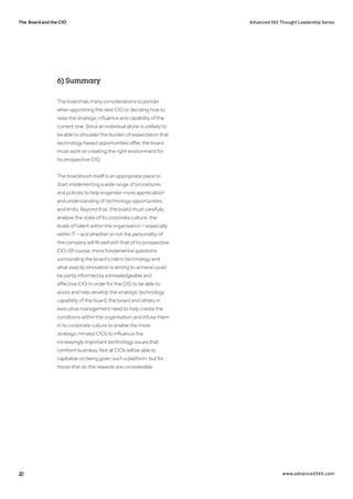 The Board and the CIO Advanced 365 Thought Leadership Series
20 www.advanced365.com
The board has many considerations to ponder
when appointing the next CIO or deciding how to
raise the strategic influence and capability of the
current one. Since an individual alone is unlikely to
be able to shoulder the burden of expectation that
technology based opportunities offer, the board
must work on creating the right environment for
its prospective CIO.
The boardroom itself is an appropriate place to
start implementing a wide range of procedures
and policies to help engender more appreciation
and understanding of technology opportunities
and limits. Beyond that, the board must carefully
analyse the state of its corporate culture, the
levels of talent within the organisation – especially
within IT – and whether or not the personality of
the company will fit well with that of its prospective
CIO. Of course, more fundamental questions
surrounding the board’s role in technology and
what exactly innovation is aiming to achieve could
be partly informed by a knowledgeable and
effective CIO. In order for the CIO to be able to
assist and help develop the strategic technology
capability of the board, the board and others in
executive management need to help create the
conditions within the organisation and infuse them
in its corporate culture to enable the more
strategic minded CIOs to influence the
increasingly important technology issues that
confront business. Not all CIOs will be able to
capitalise on being given such a platform, but for
those that do the rewards are considerable.
6) Summary
 