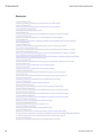 The Board and the CIO Advanced 365 Thought Leadership Series
22 www.advanced365.com
1. Source: CIO Magazine, 2012
http://www.cio.com/article/721456/CIOs_Say_Corporate_Directors_Are_Clueless_About_IT
2. Source: CIO Magazine, 2012
http://www.cio.com/article/721456/CIOs_Say_Corporate_Directors_Are_Clueless_About_IT
3. Source: Heller Search Associates, 2013
http://blog.hellersearch.com/Blog/?Tag=Hiring+a+CIO
4. Source: McKinsey, 2013
http://www.mckinsey.com/insights/business_technology/elevating_technology_on_the_boardroom_agenda
5. Source: Financial Times, 2012
http://www.ft.com/intl/cms/s/2/796e749a-35ff-11e1-ae04-00144feabdc0.html#axzz2yy81jdSI
6. Source: Deloitte, 2012
https://www.deloitte.com/assets/Dcom-UnitedStates/Local%20Content/Articles/AERS/US_AERS_Governance_%20Frame-
work_102412%20Final.pdf
7. Source: CIO Magazine, 2014
http://www.cio.co.nz/article/541637/corporate_boards_hungry_it_info_from_cios/#comment-1264799
8. Source: Women Corporate Directors, 2014
http://c.ymcdn.com/sites/www.womencorporatedirectors.com/resource/resmgr/Files/2014-03-31_Agenda_-_Innovati.pdf
9. Source: Women Corporate Directors, 2014
http://c.ymcdn.com/sites/www.womencorporatedirectors.com/resource/resmgr/Files/2014-03-31_Agenda_-_Innovati.pdf
10. Source: National Association of Corporate Directors, 2014
http://nacd.files.cms-plus.com/ChaptersLayout/ChapterContent/Florida/Presentation_The%20Board’s%20Role%20in%20Manag-
ing%20IT%20&%20Technology%20Risks.NACDFL.2.6.14.pdf
11. Source: Smart Planet, 2013
http://www.smartplanet.com/blog/bulletin/the-disruptive-dozen-12-technologies-with-the-greatest-economic-impact/
12. Source: Accenture, 2013
http://www.accenture.com/us-en/Pages/insight-low-risk-innovation-costly.aspx
13. Source: Accenture, 2013
http://www.accenture.com/us-en/Pages/insight-low-risk-innovation-costly.aspx
14. Source: Computer World, 2013
http://blogs.computerworld.com/management/22916/what-kind-cio-are-you-scotty-or-mister-spock
15. Source: Forbes, 2013
http://www.forbes.com/sites/peterhigh/2013/09/16/a-6-billion-energy-company-hires-its-first-ever-cio/
16. Source: Ernst & Young, 2012
http://www.ey.com/Publication/vwLUAssets/DNA_of_the_CIO/$FILE/DNA_of_the_CIO.pdf
17. Source: CIO Magazine, 2014
http://www.cio.co.uk/blogs/bcs-cio-blog/is-it-profession-understood/
18. Source: Wall Street Journal, 2012
http://blogs.wsj.com/cio/2012/05/09/the-cio-and-the-board-how-to-make-this-marriage-work/
19. Source: McKinsey & Company, 2012
http://www.mckinsey.com/insights/business_technology/elevating_technology_on_the_boardroom_agenda
20. Source: McKinsey & Company, 2012
http://www.mckinsey.com/insights/business_technology/elevating_technology_on_the_boardroom_agenda
21. Source: McKinsey & Company, 2012
http://www.mckinsey.com/insights/business_technology/elevating_technology_on_the_boardroom_agenda
22. Source: CIO Magazine, retrieved 2014
http://www.cio.com/documents/whitepapers/sunbusinessperformance.pdf
23. Source: Harvard Business Review, 2013
http://blogs.hbr.org/2013/08/a-board-directors-perspective-on-it/
24. Source: CIO Magazine, retrieved 2014
http://www.cio.com/documents/whitepapers/sunbusinessperformance.pdf
25. Source: CIO Magazine, 2014
http://www.cio.co.nz/article/541637/corporate_boards_hungry_it_info_from_cios/#comment-1264799
26. https://www.deloitte.com/assets/Dcom-SouthAfrica/Local%20Assets/Documents/Tech-Intelligent%20Board%20-%20SA.PDF
27. http://www.enterprisecioforum.com/en/blogs/mdavis10/do-different-business-stages-require-dif
28. Source: Ernst & Young, 2012
http://www.ey.com/Publication/vwLUAssets/DNA_of_the_CIO/$FILE/DNA_of_the_CIO.pdf
Resources
 