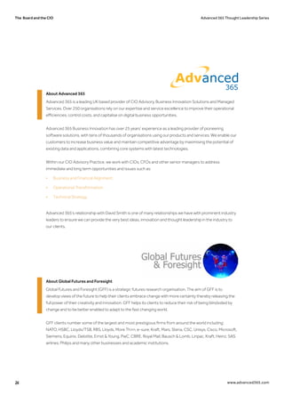 The Board and the CIO Advanced 365 Thought Leadership Series
24 www.advanced365.com
About Advanced 365
Advanced 365 is a leading UK based provider of CIO Advisory, Business Innovation Solutions and Managed
Services. Over 250 organisations rely on our expertise and service excellence to improve their operational
efficiencies, control costs, and capitalise on digital business opportunities.
Advanced 365 Business Innovation has over 25 years’ experience as a leading provider of pioneering
software solutions, with tens of thousands of organisations using our products and services. We enable our
customers to increase business value and maintain competitive advantage by maximising the potential of
existing data and applications, combining core systems with latest technologies.
Within our CIO Advisory Practice, we work with CIOs, CFOs and other senior managers to address
immediate and long term opportunities and issues such as:
•	 Business and Financial Alignment.
•	 Operational Transformation.
•	 Technical Strategy.
Advanced 365’s relationship with David Smith is one of many relationships we have with prominent industry
leaders to ensure we can provide the very best ideas, innovation and thought leadership in the industry to
our clients.
About Global Futures and Foresight
Global Futures and Foresight (GFF) is a strategic futures research organisation. The aim of GFF is to
develop views of the future to help their clients embrace change with more certainty thereby releasing the
full power of their creativity and innovation. GFF helps its clients to reduce their risk of being blindsided by
change and to be better enabled to adapt to the fast changing world.
GFF clients number some of the largest and most prestigious firms from around the world including:
NATO, HSBC, Lloyds/TSB, RBS, Lloyds, More Th>n, e-sure, Kraft, Mars, Steria, CSC, Unisys, Cisco, Microsoft,
Siemens, Equinix, Deloitte, Ernst & Young, PwC, CBRE, Royal Mail, Bausch & Lomb, Linpac, Kraft, Heinz, SAS
airlines, Philips and many other businesses and academic institutions.
 