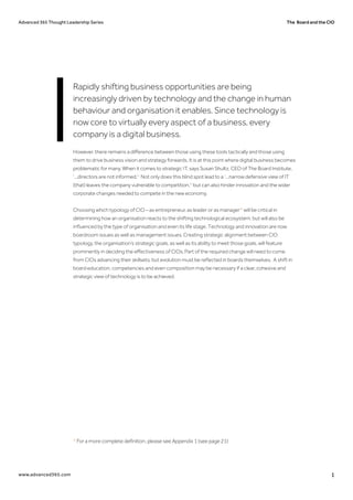 The Board and the CIOAdvanced 365 Thought Leadership Series
www.advanced365.com 1
Rapidly shifting business opportunities are being
increasingly driven by technology and the change in human
behaviour and organisation it enables. Since technology is
now core to virtually every aspect of a business, every
company is a digital business.
However, there remains a difference between those using these tools tactically and those using
them to drive business vision and strategy forwards. It is at this point where digital business becomes
problematic for many. When it comes to strategic IT, says Susan Shultz, CEO of The Board Institute,
‘...directors are not informed.'1
Not only does this blind spot lead to a ‘...narrow defensive view of IT
(that) leaves the company vulnerable to competition.'2
but can also hinder innovation and the wider
corporate changes needed to compete in the new economy.
Choosing which typology of CIO – as entrepreneur, as leader or as manager* will be critical in
determining how an organisation reacts to the shifting technological ecosystem, but will also be
influenced by the type of organisation and even its life stage. Technology and innovation are now
boardroom issues as well as management issues. Creating strategic alignment between CIO
typology, the organisation’s strategic goals, as well as its ability to meet those goals, will feature
prominently in deciding the effectiveness of CIOs. Part of the required change will need to come
from CIOs advancing their skillsets, but evolution must be reflected in boards themselves. A shift in
board education, competencies and even composition may be necessary if a clear, cohesive and
strategic view of technology is to be achieved.
* For a more complete definition, please see Appendix 1 (see page 21)
 