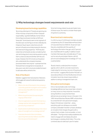 The Board and the CIOAdvanced 365 Thought Leadership Series
www.advanced365.com 3
Developingboardtechnologycapabilities
‘By turning a blind eye to IT, boards are ignoring one
of the most key components of their chartered
responsibility,’ says Bob DeRodes, former CIO at
Home Depot and board member at NCR and
Veracode3
. Some boards seem to be cognisant of
this blind spot, but the figure remains relatively low.
A Spencer Stuart report notes that some 20
percent of boards are actively looking for directors
who have technology expertise.4
McKinsey also
notes that some boards are also considering their
own technology boot camp training sessions, giving
them a chance to become familiar with the core
issues. However, the CIO remains as the person
who understands the company’s business
processes better than anyone – a perspective that
the board has to reorganise to incorporate. A
discussion over which structures enable the board
to add value will be central to this.5
Role of the Board
Deloitte6
suggests that many boards of directors
still struggle with several fundamental questions,
including:
•	 What is the role of the board in the company’s 	
	 corporate governance program and innovation, 	
	 and how does that differ from the role of 		
	management?
•	 Where should the board be spending the 		
	 majority of their time?
•	 How do organisations position the board as a 	
	 strategic partner with management, beyond 		
	 just ensuring compliance?
•	 Exactly what should they be doing in the critical 	
	 areas of oversight such as strategy and risk?
•	 How does the work of the committees 		
	 (assuming there are any) relate to and differ 		
	 from the work of the full board?
Since technology related issues permeate many
of these issues, the need to consider these types
of questions is pressing.
Board and tech relationship
In a 2014 survey of 1,019 board members at public
companies by the U.S. based National Association
of Corporate Directors (NACD), 35 percent said
they are unsatisfied with the quantity of
technology information they get, and 27 percent
are unsatisfied with its quality. In addition, board
members feel especially vulnerable about IT risks,
such as security and project failures, with 63
percent acknowledging their knowledge of IT risk
could be better.7
‘Boards need to understand the innovation
agenda, which calls for concrete investments
made today for tomorrow...but a lot of boards just
don’t do that,'8
suggests Rita Gunther McGrath, an
associate professor at Columbia Business School.
Innovation has to be a board responsibility in
addition to being a management team one.
Disruptive technologies
One or two examples aside, technology
knowledge deficiencies have never been critical to
so many, across so many industries. It would be
wrong therefore, to assume that these
deficiencies are as benign now as in the past. In his
1995 Harvard Business Review (HBR) article where
he coined the term disruptive technologies,
Clayton Christensen noted that ‘...doing
everything right can still leave a successful
company vulnerable if another company develops
an innovation that changes the game with a
solution that’s simpler, more accessible, or more
affordable’.9
The figure that readily establishes the
need to engage with and deploy disruptive
technologies is startling: $165 trillion. This is the
combined value at stake each year for twelve
1) Why technology changes board requirements and role
 