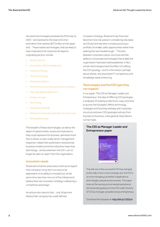 The Board and the CIO Advanced 365 Thought Leadership Series
4 www.advanced365.com
disruptive technologies previewed by McKinsey by
202510
and represents the lower end of an
estimation that reaches $275 trillion at the upper
end.11
These twelve technologies, that are likely to
have implications for industries far beyond
originating sectors, include:
•	 Mobile internet
•	 Automation of knowledge work
•	 Internet of things
•	 Cloud technology
•	 Advanced robotics
•	 Autonomous and near-autonomous vehicles
•	 Next-generation genomics
•	 Energy storage
•	 3D printing
•	 Advanced materials
•	 Advanced oil and gas exploration and discovery
•	 Renewable energy
The breadth of these technologies, as well as the
depth of opportunities, issues and implications
they could represent for business, demands more
than a siloed, or even solely senior management
response. Indeed their potential to revolutionise
business models and entire industries mean that
technology - and by extension the CIO- can no
longer be seen as ‘apart’ from the organisation.
Innovation needs
93 percent of senior executives continue to regard
their company’s long-term success to be
dependent on its ability to innovate but, at the
same time, less than one out of five (18 percent)
believe their own innovation strategy is delivering a
competitive advantage.12
Accenture also reports that ‘...only 34 percent
believe their company has a well-defined
innovation strategy, 46 percent say they have
become more risk averse in considering new ideas
and 45 percent see their company pursuing a
portfolio of smaller, safer opportunities rather than
seeking the next breakthrough.'13
The links
between corporate culture, structure and the
ability to incorporate technologies that enable the
organisation have been well established. In fact,
certain technologies have the effect of crafting
the CIO typology – and it is this reason, perhaps
above all else, why board level IT competence and
knowledge needs enhancing.
Technologies and the CIO type they
can support
In our paper ‘The CIO as Manager, Leader and
Entrepreneur,’ the idea of differing CIO typologies
is analysed. (If reading an electronic copy, click here
to access the full paper). Whilst technology
strategies and how they interplay with corporate
structure and even CIO typologies will vary from
business to business, a few general observations
can be made.
The CIO as Manager Leader and
Entrepreneur paper
Theskill-setofthesuccessfulCIOhaschanged
profoundly.Inthecurrentstrategicera,theCIOis
atoncemanagingaportfolioofapplications,
technologies,peopleandprocesses.Thispaper
looksatthevaryingandsomewhatparadoxical
demandsbeingplacedontheCIOunderthelens
ofCIOasmanager,asleaderandasentrepreneur.
Downloadthefullpaperat:http://bit.ly/12SZutr 
 