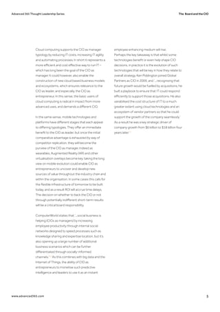 The Board and the CIOAdvanced 365 Thought Leadership Series
www.advanced365.com 5
Cloud computing supports the CIO as manager
typology by reducing IT costs, increasing IT agility
and automating processes. In short it represents a
more efficient and cost effective way to run IT –
which has long been the goal of the CIO as
manager. It could however, also enable the
construction of new cloud based business models
and ecosystems, which ensures relevance to the
CIO as leader, and especially, the CIO as
entrepreneur. In this sense, the basic users of
cloud computing is radical in impact from more
advanced uses, and demands a different CIO.
In the same sense, mobile technologies and
platforms have different stages that each appeal
to differing typologies. They offer an immediate
benefit to the CIO as leader, but once the initial
comparative advantage is exhausted by way of
competitor replication, they will become the
purview of the CIO as manager. Indeed as
wearables, Augmented Reality (AR) and other
virtualisation overlays become key, taking the long
view on mobile evolution could enable CIO as
entrepreneurs to uncover and develop new
sources of value throughout the industry chain and
within the organisation. In some cases this calls for
the flexible infrastructure of tomorrow to be built
today, and as a result ROI will accrue time delays.
The decision on whether to back the CIO or not
through potentially indifferent short-term results
will be a critical board responsibility.
ComputerWorld states that ‘...social business is
helping (CIOs as managers) by increasing
employee productivity through internal social
networks designed to speed processes such as
knowledge sharing and expertise location, but it’s
also opening up a large number of additional
business scenarios which can be further
differentiated through socially-informed
channels.'14
As this combines with big data and the
Internet of Things, the ability of CIO as
entrepreneurs to monetise such predictive
intelligence and leaders to use it as an instant
employee enhancing medium will rise.
Perhaps the key takeaway is that whilst some
technologies benefit or even help shape CIO
decisions, in practice it is the evolution of such
technologies that will be key in how they relate to
overall strategy. Ken Piddington joined Global
Partners as CIO in 2009, and ‘...recognising that
future growth would be fuelled by acquisitions, he
built a playbook to ensure that IT could respond
efficiently to support those acquisitions. He also
variabilised the cost structure of IT to a much
greater extent using cloud technologies and an
ecosystem of vendor partners so that he could
support the growth of the company seamlessly.’
As a result he was a key strategic driver of
company growth from $6 billion to $18 billion four
years later.15
 