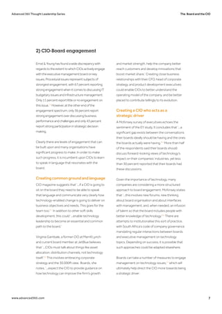 The Board and the CIOAdvanced 365 Thought Leadership Series
www.advanced365.com 7
Ernst&Younghasfoundawidediscrepancywith
regardstotheextenttowhichCIOsactivelyengage
withtheexecutivemanagementboardonkey
issues.Proceduralissuesrepresentsubjectsof
strongestengagement,with67percentreporting
strongengagementwhenitcomestodiscussingIT
budgetaryissuesandinfrastructuremanagement.
Only11percentreportlittleornoengagementon
thisissue.16
However,attheotherendofthe
engagementspectrum,only36percentreport
strongengagementoverdiscussingbusiness
performanceandchallengesandonly43percent
reportstrongparticipationinstrategicdecision
making.
Clearly there are levels of engagement that can
be built upon and many organisations have
significant progress to make. In order to make
such progress, it is incumbent upon CIOs to learn
to speak in language that resonates with the
board.
Creating common ground and language
CIO magazine suggests that ‘...if a CIO is going to
sit on the board they need to be able to speak
that language and communicate very clearly how
technology-enabled change is going to deliver on
business objectives and needs. This goes for the
team too.'17
In addition to other soft skills
development, this could ‘...enable technology
leadership to become an essential and common
path to the board.’
Virginia Gambale, a former CIO at Merrill Lynch
and current board member at JetBlue believes
that ‘...CIOs must talk about things like asset
allocation, distribution channels, not technology
itself.'18
This involves embracing corporate
strategy and the 30,000ft view. Boards, she
notes, ‘...expect the CIO to provide guidance on
how technology can improve the firm’s growth
and market strength, help the company better
reach customers and develop innovations that
boost market share.’ Creating close business
relationships with their CFO, head of corporate
strategy, and product development executives
could enable CIOs to better understand the
operating model of the company, and be better
placed to contribute tellingly to its evolution.
Creating a CIO who acts as a
strategic driver
A McKinsey survey of executives echoes the
sentiment of the EY study. It concludes that ‘...a
significant gap exists between the conversations
their boards ideally should be having and the ones
the boards actually were having.'19
More than half
of the respondents said their boards should
discuss forward-looking views of technology’s
impact on their companies’ industries, yet less
than 30 percent reported that their boards had
these discussions.
Given the importance of technology, many
companies are considering a more structured
approach to board engagement. McKinsey states
that ‘...this involves new forums, new thinking
about board organisation and about interfaces
with management, and, when needed, an infusion
of talent so that the board includes people with
better knowledge of technology.'20
There are
attempts to institutionalise this sort of practice,
with South Africa’s code of company governance
mandating regular interactions between boards
and executive management on technology
topics. Depending on success, it is possible that
such approaches could be adapted elsewhere.
Boards can take a number of measures to engage
management on technology issues,21
which will
ultimately help direct the CIO more towards being
a strategic driver:
2) CIO-Board engagement
 